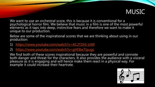 MUSIC
We want to use an orchestral score, this is because it is conventional for a
psychological horror film. We believe that music in a film is one of the most powerful
elements as it taps into deep, instinctive fears and therefore we want to make it
unique to our production.
Below are some of the inspirational scores that we are thinking about using in our
production:
1) https://www.youtube.com/watch?v=AC2T2hS-UiM
2) https://www.youtube.com/watch?v=gHF8w7Jpugc
We find both of these scores inspirational because they are powerful and connote
both danger and threat for the characters. It also provides the audience with a visceral
pleasure as it is engaging and will hence make them react in a physical way. For
example it could increase their heartrate.
 