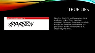 TRUE LIES
We short listed this font because we think
the letters look as if they have been
smudged. This means that they are not fully
formed and therefore connotes that our
protagonist mind is not complete. It is
affected by the illness.
 