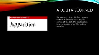 A LOLITA SCORNED
We have short listed this font because
we think it looks like water droplets
coming off the text. This creates a link
between the title of the film and the
narrative.
 
