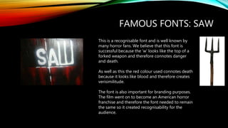 FAMOUS FONTS: SAW
This is a recognisable font and is well known by
many horror fans. We believe that this font is
successful because the ‘w’ looks like the top of a
forked weapon and therefore connotes danger
and death.
As well as this the red colour used connotes death
because it looks like blood and therefore creates
verisimilitude.
The font is also important for branding purposes.
The film went on to become an American horror
franchise and therefore the font needed to remain
the same so it created recognisability for the
audience.
 