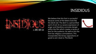 We believe that this font is successful
because some of the letters look like
the devils tail. The devil is a personified
spirit of evil. It is a severe expression of
anger and therefore connotes danger
within the film which creates a sense of
fear for the audience. As well as this the
font has religious connotations. This
incorporates the binary oppositions of
good vs evil. (God vs The Devil)
INSIDIOUS
 