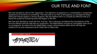OUR TITLE AND FONT
We have decided to call our film ‘Apparition.’ The definition of apparition is ‘a remarkable or unexpected
appearance of someone or something.’ This links well to our film as throughout, our protagonist keeps
seeing her friends appear in various locations. We also believe that it is a simple but effective title as it
leaves the audience wondering what will happen in the film.
We have also decided to chose the font ‘true lies.’ This is because, we believe the connotations of the
font are relevant and link well with our production. The faded letters connote an incomplete mind-set of
our protagonist. As well as this the faded letters create a disorientation effect which will help the
audience to try and understand what it feels like to hallucinate.
 