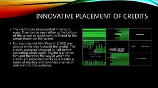 INNOVATIVE PLACEMENT OF CREDITS
• The credits can be presented in various
ways. They can be seen either at the bottom
of the screen or could even be linked to the
action shown on the screen.
• For example, the film ‘Psycho’ (1998) was
unique in the way it placed the credits. The
credits appeared chopped in half before
appearing whole again. Psycho is a horror
film and therefore the way in which the
credits are presented works as it creates a
sense of mystery and connotes a sense of
unknown for the audience.
 