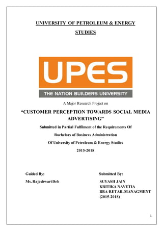 1
UNIVERSITY OF PETROLEUM & ENERGY
STUDIES
A Major Research Project on
“CUSTOMER PERCEPTION TOWARDS SOCIAL MEDIA
ADVERTISING”
Submitted in Partial Fulfilment of the Requirements Of
Bachelors of Business Administration
Of University of Petroleum & Energy Studies
2015-2018
Guided By: Submitted By:
Ms. RajeshwariDeb SUYASH JAIN
KRITIKA NAVETIA
BBA-RETAILMANAGMENT
(2015-2018)
 
