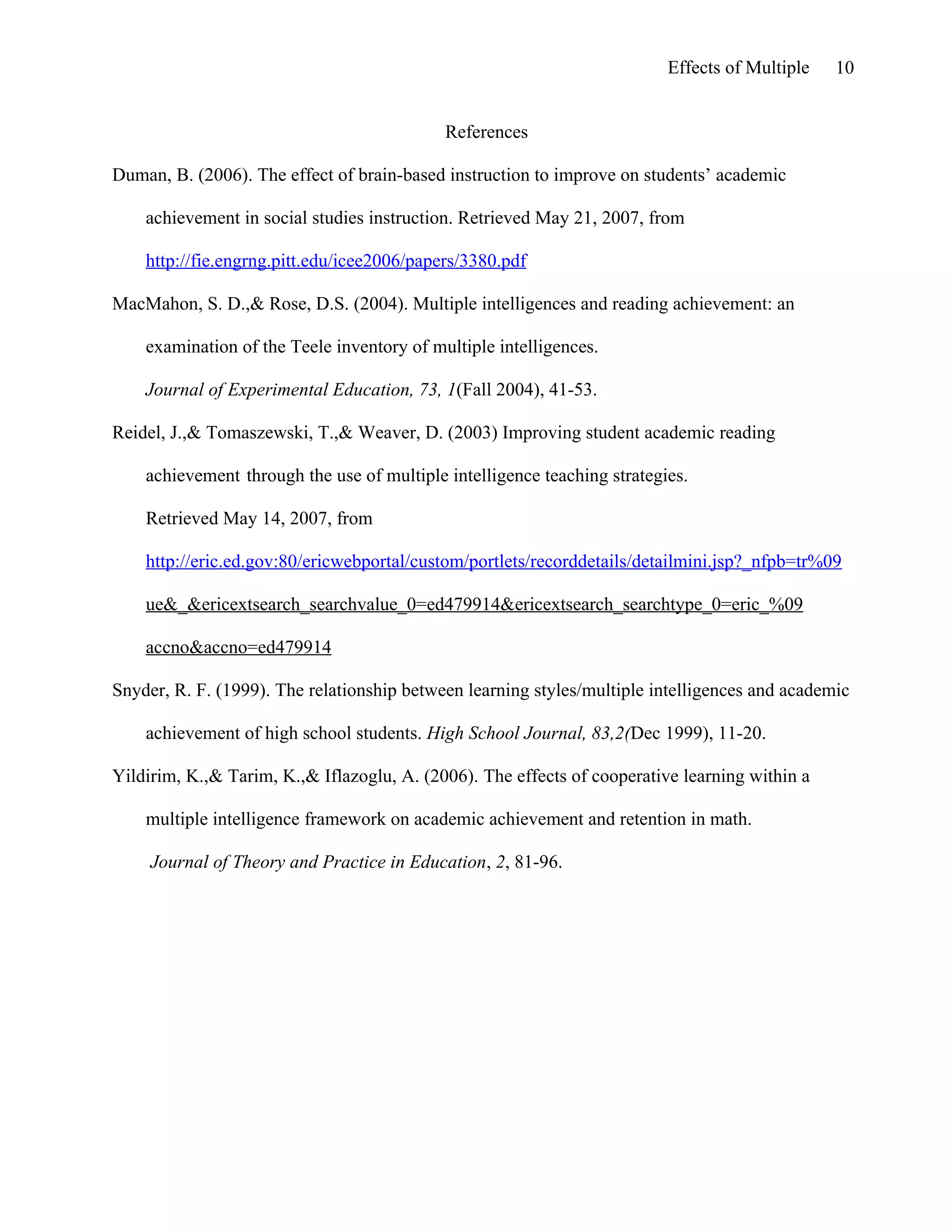 Effects of Multiple

10

References
Duman, B. (2006). The effect of brain-based instruction to improve on students’ academic
achievement in social studies instruction. Retrieved May 21, 2007, from
http://fie.engrng.pitt.edu/icee2006/papers/3380.pdf
MacMahon, S. D.,& Rose, D.S. (2004). Multiple intelligences and reading achievement: an
examination of the Teele inventory of multiple intelligences.
Journal of Experimental Education, 73, 1(Fall 2004), 41-53.
Reidel, J.,& Tomaszewski, T.,& Weaver, D. (2003) Improving student academic reading
achievement through the use of multiple intelligence teaching strategies.
Retrieved May 14, 2007, from
http://eric.ed.gov:80/ericwebportal/custom/portlets/recorddetails/detailmini.jsp?_nfpb=tr%09
ue&_&ericextsearch_searchvalue_0=ed479914&ericextsearch_searchtype_0=eric_%09
accno&accno=ed479914
Snyder, R. F. (1999). The relationship between learning styles/multiple intelligences and academic
achievement of high school students. High School Journal, 83,2(Dec 1999), 11-20.
Yildirim, K.,& Tarim, K.,& Iflazoglu, A. (2006). The effects of cooperative learning within a
multiple intelligence framework on academic achievement and retention in math.
Journal of Theory and Practice in Education, 2, 81-96.

 