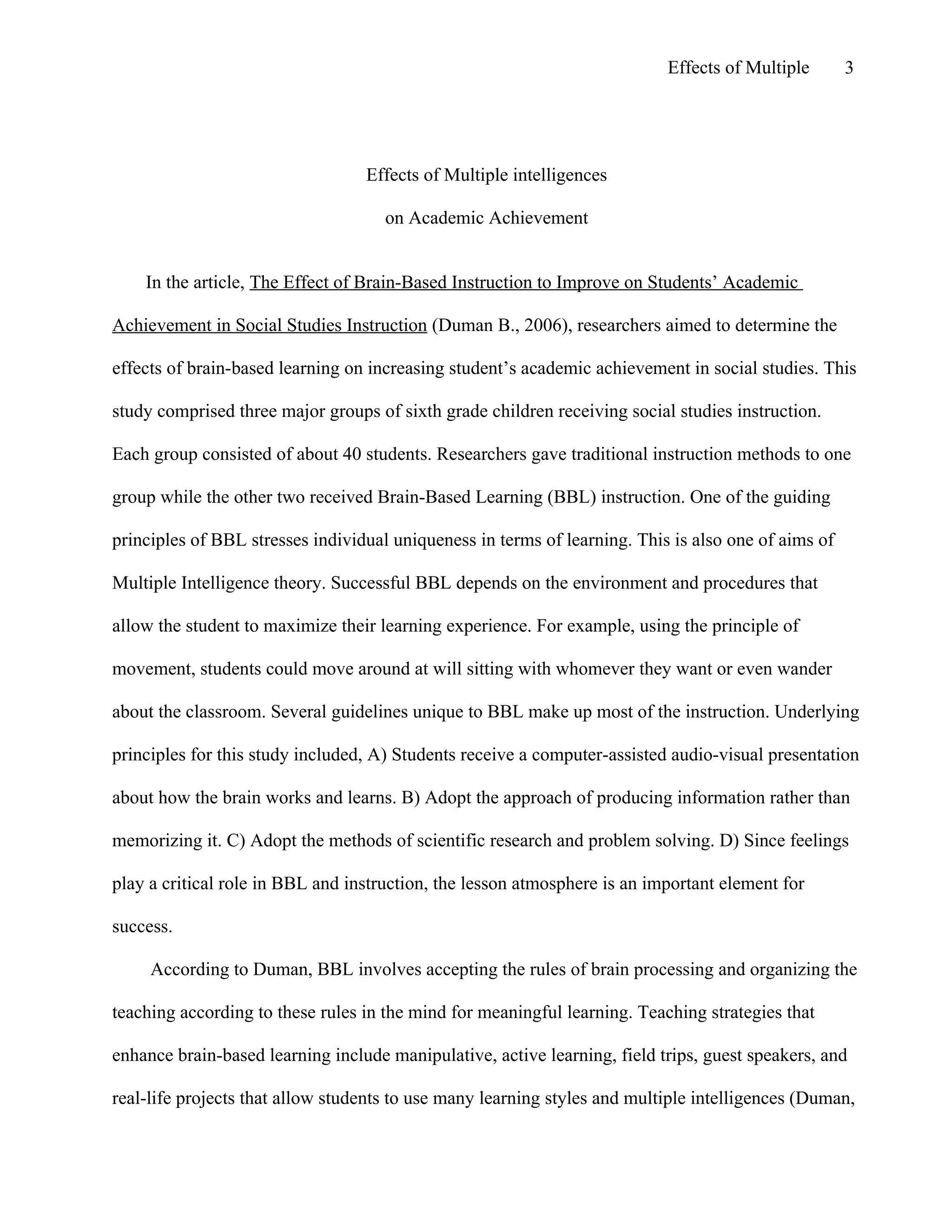 Effects of Multiple

3

Effects of Multiple intelligences
on Academic Achievement

In the article, The Effect of Brain-Based Instruction to Improve on Students’ Academic
Achievement in Social Studies Instruction (Duman B., 2006), researchers aimed to determine the
effects of brain-based learning on increasing student’s academic achievement in social studies. This
study comprised three major groups of sixth grade children receiving social studies instruction.
Each group consisted of about 40 students. Researchers gave traditional instruction methods to one
group while the other two received Brain-Based Learning (BBL) instruction. One of the guiding
principles of BBL stresses individual uniqueness in terms of learning. This is also one of aims of
Multiple Intelligence theory. Successful BBL depends on the environment and procedures that
allow the student to maximize their learning experience. For example, using the principle of
movement, students could move around at will sitting with whomever they want or even wander
about the classroom. Several guidelines unique to BBL make up most of the instruction. Underlying
principles for this study included, A) Students receive a computer-assisted audio-visual presentation
about how the brain works and learns. B) Adopt the approach of producing information rather than
memorizing it. C) Adopt the methods of scientific research and problem solving. D) Since feelings
play a critical role in BBL and instruction, the lesson atmosphere is an important element for
success.
According to Duman, BBL involves accepting the rules of brain processing and organizing the
teaching according to these rules in the mind for meaningful learning. Teaching strategies that
enhance brain-based learning include manipulative, active learning, field trips, guest speakers, and
real-life projects that allow students to use many learning styles and multiple intelligences (Duman,

 