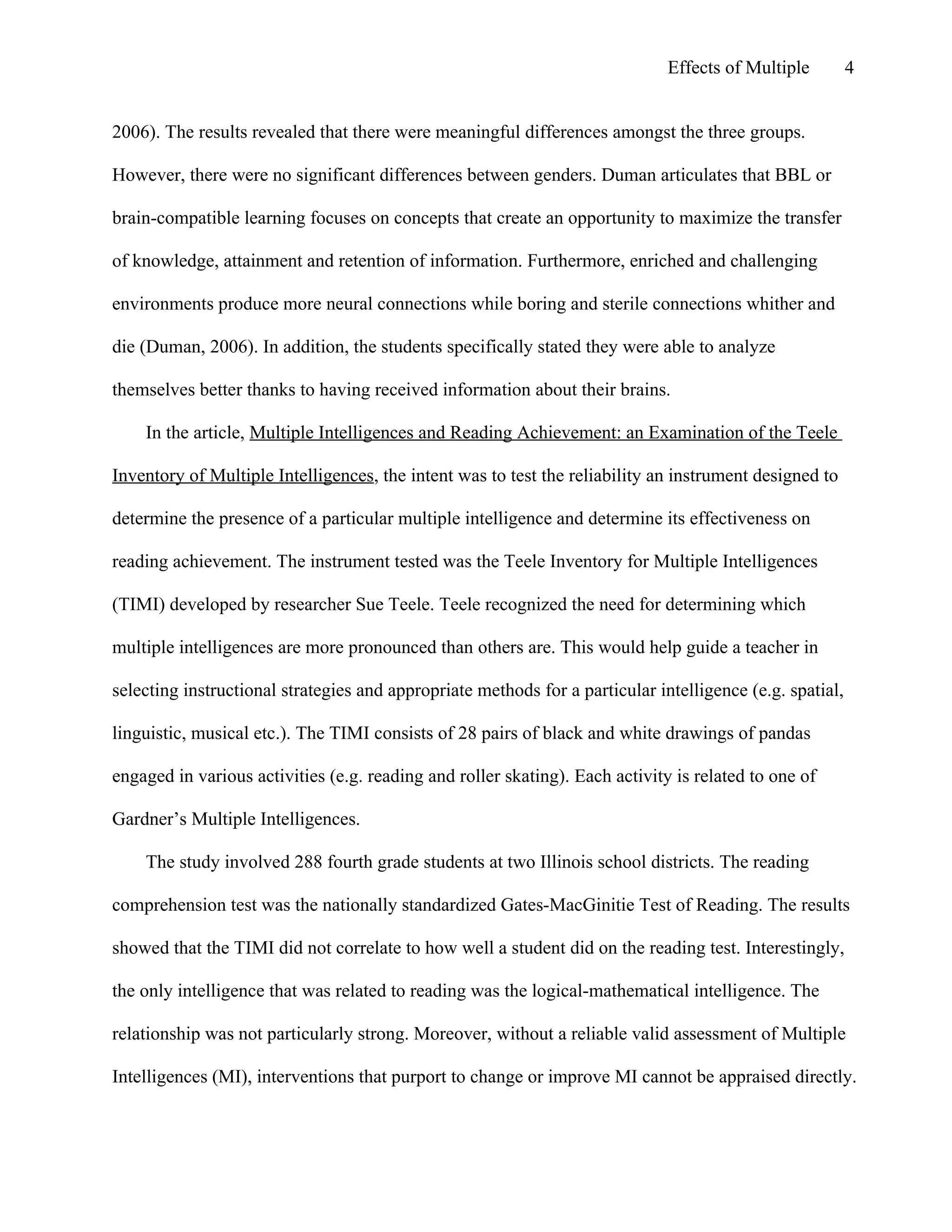Effects of Multiple

4

2006). The results revealed that there were meaningful differences amongst the three groups.
However, there were no significant differences between genders. Duman articulates that BBL or
brain-compatible learning focuses on concepts that create an opportunity to maximize the transfer
of knowledge, attainment and retention of information. Furthermore, enriched and challenging
environments produce more neural connections while boring and sterile connections whither and
die (Duman, 2006). In addition, the students specifically stated they were able to analyze
themselves better thanks to having received information about their brains.
In the article, Multiple Intelligences and Reading Achievement: an Examination of the Teele
Inventory of Multiple Intelligences, the intent was to test the reliability an instrument designed to
determine the presence of a particular multiple intelligence and determine its effectiveness on
reading achievement. The instrument tested was the Teele Inventory for Multiple Intelligences
(TIMI) developed by researcher Sue Teele. Teele recognized the need for determining which
multiple intelligences are more pronounced than others are. This would help guide a teacher in
selecting instructional strategies and appropriate methods for a particular intelligence (e.g. spatial,
linguistic, musical etc.). The TIMI consists of 28 pairs of black and white drawings of pandas
engaged in various activities (e.g. reading and roller skating). Each activity is related to one of
Gardner’s Multiple Intelligences.
The study involved 288 fourth grade students at two Illinois school districts. The reading
comprehension test was the nationally standardized Gates-MacGinitie Test of Reading. The results
showed that the TIMI did not correlate to how well a student did on the reading test. Interestingly,
the only intelligence that was related to reading was the logical-mathematical intelligence. The
relationship was not particularly strong. Moreover, without a reliable valid assessment of Multiple
Intelligences (MI), interventions that purport to change or improve MI cannot be appraised directly.

 
