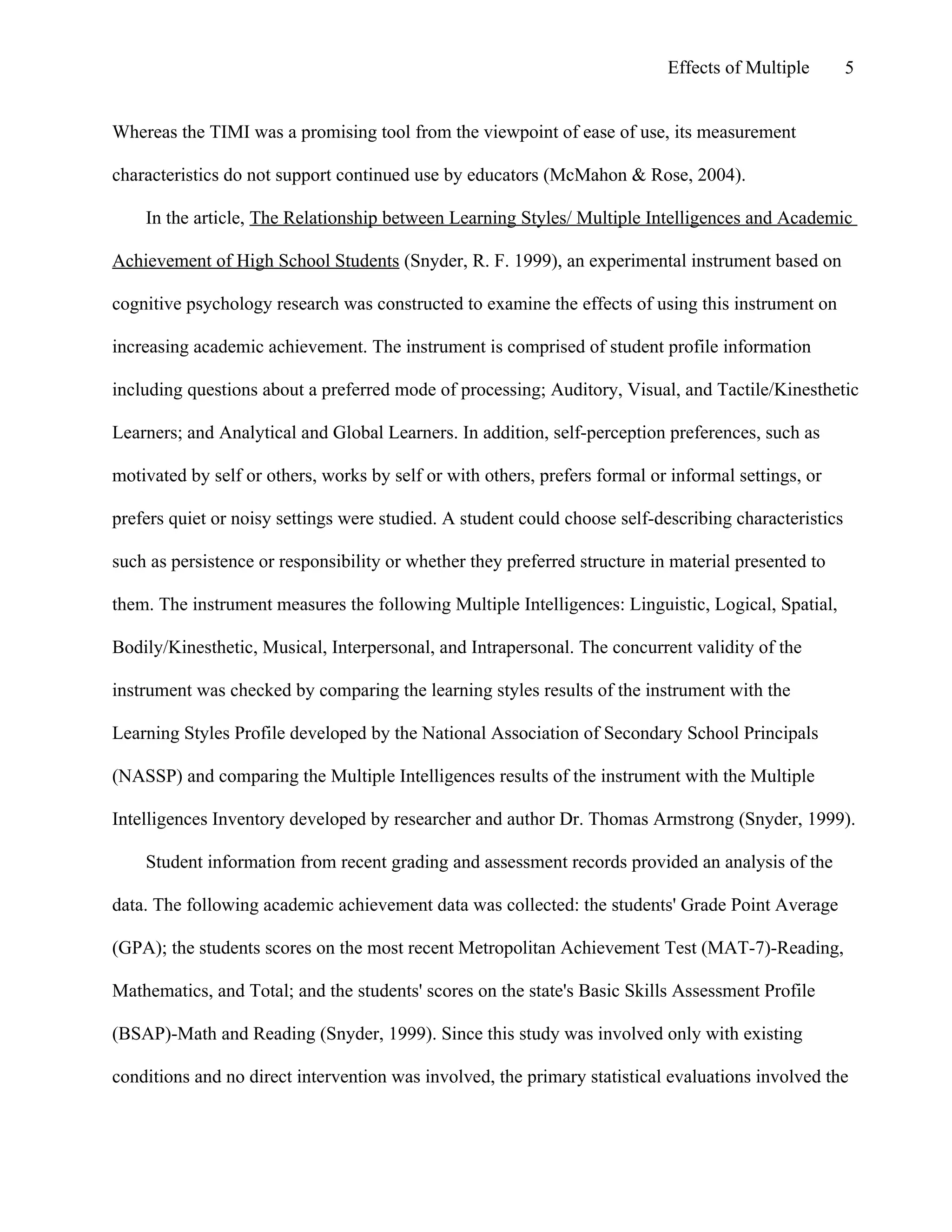 Effects of Multiple

5

Whereas the TIMI was a promising tool from the viewpoint of ease of use, its measurement
characteristics do not support continued use by educators (McMahon & Rose, 2004).
In the article, The Relationship between Learning Styles/ Multiple Intelligences and Academic
Achievement of High School Students (Snyder, R. F. 1999), an experimental instrument based on
cognitive psychology research was constructed to examine the effects of using this instrument on
increasing academic achievement. The instrument is comprised of student profile information
including questions about a preferred mode of processing; Auditory, Visual, and Tactile/Kinesthetic
Learners; and Analytical and Global Learners. In addition, self-perception preferences, such as
motivated by self or others, works by self or with others, prefers formal or informal settings, or
prefers quiet or noisy settings were studied. A student could choose self-describing characteristics
such as persistence or responsibility or whether they preferred structure in material presented to
them. The instrument measures the following Multiple Intelligences: Linguistic, Logical, Spatial,
Bodily/Kinesthetic, Musical, Interpersonal, and Intrapersonal. The concurrent validity of the
instrument was checked by comparing the learning styles results of the instrument with the
Learning Styles Profile developed by the National Association of Secondary School Principals
(NASSP) and comparing the Multiple Intelligences results of the instrument with the Multiple
Intelligences Inventory developed by researcher and author Dr. Thomas Armstrong (Snyder, 1999).
Student information from recent grading and assessment records provided an analysis of the
data. The following academic achievement data was collected: the students' Grade Point Average
(GPA); the students scores on the most recent Metropolitan Achievement Test (MAT-7)-Reading,
Mathematics, and Total; and the students' scores on the state's Basic Skills Assessment Profile
(BSAP)-Math and Reading (Snyder, 1999). Since this study was involved only with existing
conditions and no direct intervention was involved, the primary statistical evaluations involved the

 