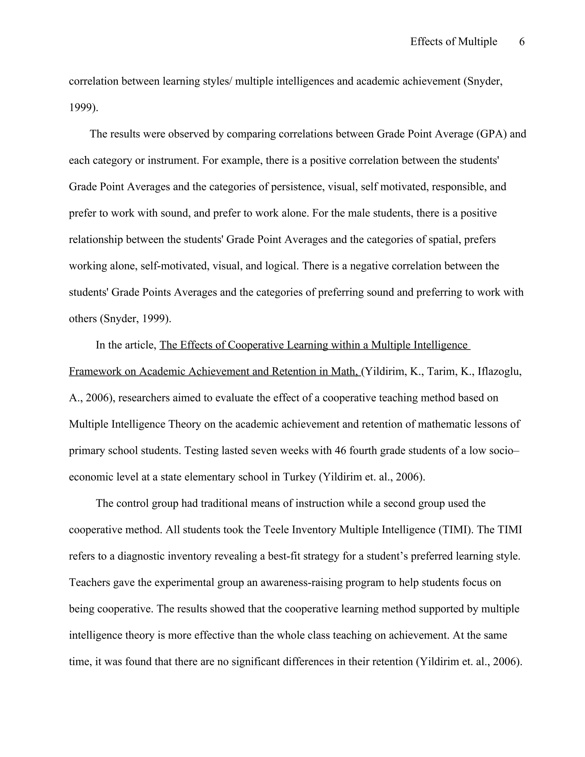 Effects of Multiple

6

correlation between learning styles/ multiple intelligences and academic achievement (Snyder,
1999).
The results were observed by comparing correlations between Grade Point Average (GPA) and
each category or instrument. For example, there is a positive correlation between the students'
Grade Point Averages and the categories of persistence, visual, self motivated, responsible, and
prefer to work with sound, and prefer to work alone. For the male students, there is a positive
relationship between the students' Grade Point Averages and the categories of spatial, prefers
working alone, self-motivated, visual, and logical. There is a negative correlation between the
students' Grade Points Averages and the categories of preferring sound and preferring to work with
others (Snyder, 1999).
In the article, The Effects of Cooperative Learning within a Multiple Intelligence
Framework on Academic Achievement and Retention in Math, (Yildirim, K., Tarim, K., Iflazoglu,
A., 2006), researchers aimed to evaluate the effect of a cooperative teaching method based on
Multiple Intelligence Theory on the academic achievement and retention of mathematic lessons of
primary school students. Testing lasted seven weeks with 46 fourth grade students of a low socio–
economic level at a state elementary school in Turkey (Yildirim et. al., 2006).
The control group had traditional means of instruction while a second group used the
cooperative method. All students took the Teele Inventory Multiple Intelligence (TIMI). The TIMI
refers to a diagnostic inventory revealing a best-fit strategy for a student’s preferred learning style.
Teachers gave the experimental group an awareness-raising program to help students focus on
being cooperative. The results showed that the cooperative learning method supported by multiple
intelligence theory is more effective than the whole class teaching on achievement. At the same
time, it was found that there are no significant differences in their retention (Yildirim et. al., 2006).

 