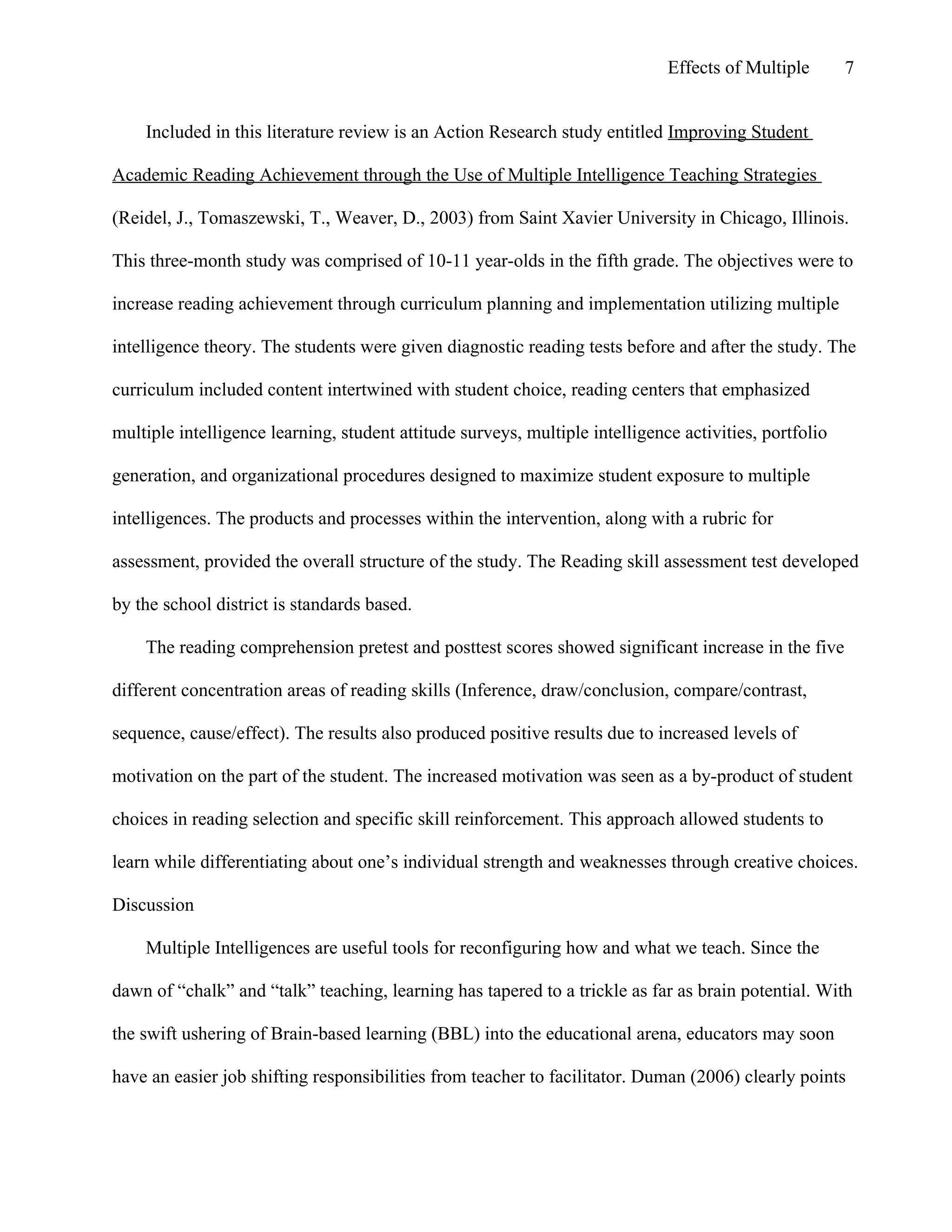 Effects of Multiple

7

Included in this literature review is an Action Research study entitled Improving Student
Academic Reading Achievement through the Use of Multiple Intelligence Teaching Strategies
(Reidel, J., Tomaszewski, T., Weaver, D., 2003) from Saint Xavier University in Chicago, Illinois.
This three-month study was comprised of 10-11 year-olds in the fifth grade. The objectives were to
increase reading achievement through curriculum planning and implementation utilizing multiple
intelligence theory. The students were given diagnostic reading tests before and after the study. The
curriculum included content intertwined with student choice, reading centers that emphasized
multiple intelligence learning, student attitude surveys, multiple intelligence activities, portfolio
generation, and organizational procedures designed to maximize student exposure to multiple
intelligences. The products and processes within the intervention, along with a rubric for
assessment, provided the overall structure of the study. The Reading skill assessment test developed
by the school district is standards based.
The reading comprehension pretest and posttest scores showed significant increase in the five
different concentration areas of reading skills (Inference, draw/conclusion, compare/contrast,
sequence, cause/effect). The results also produced positive results due to increased levels of
motivation on the part of the student. The increased motivation was seen as a by-product of student
choices in reading selection and specific skill reinforcement. This approach allowed students to
learn while differentiating about one’s individual strength and weaknesses through creative choices.
Discussion
Multiple Intelligences are useful tools for reconfiguring how and what we teach. Since the
dawn of “chalk” and “talk” teaching, learning has tapered to a trickle as far as brain potential. With
the swift ushering of Brain-based learning (BBL) into the educational arena, educators may soon
have an easier job shifting responsibilities from teacher to facilitator. Duman (2006) clearly points

 