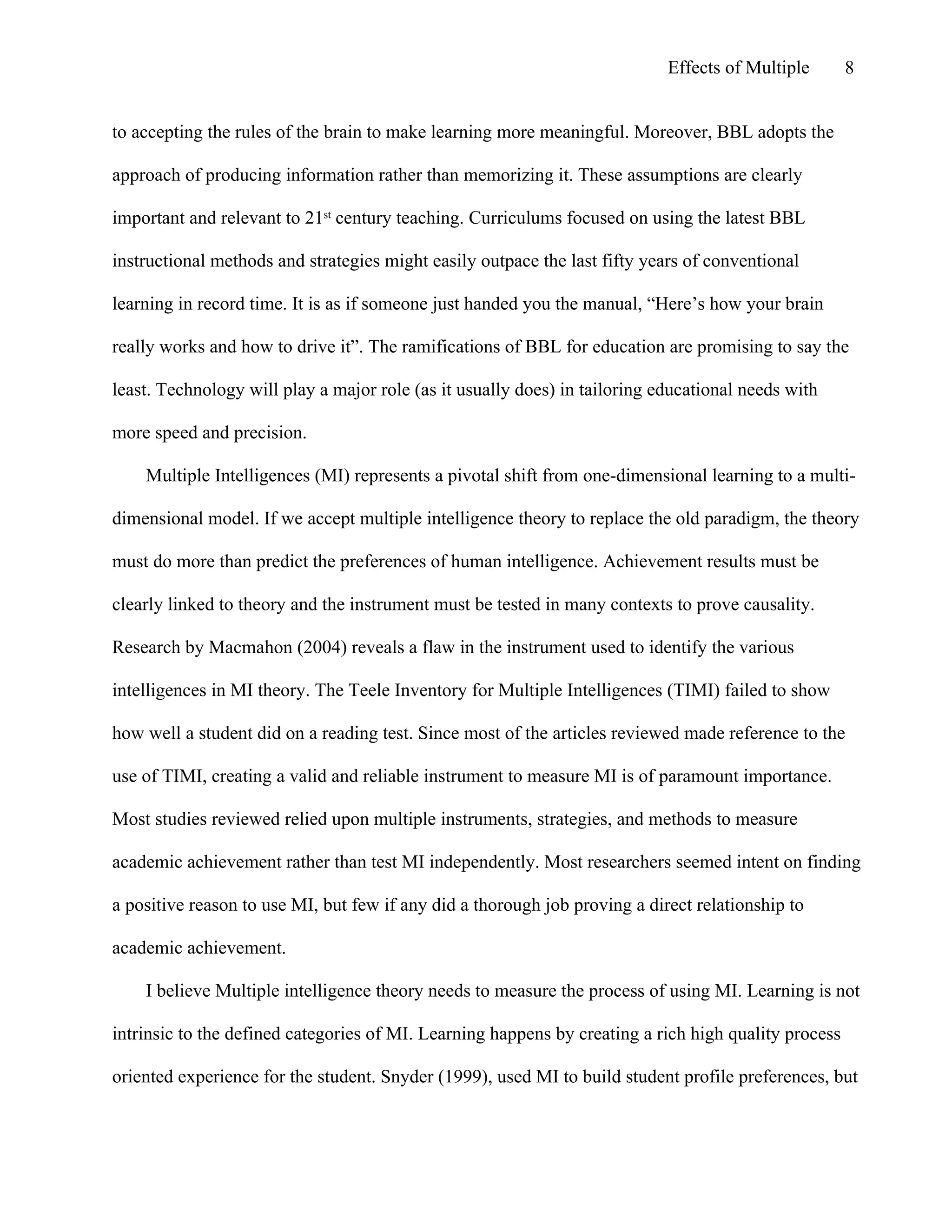 Effects of Multiple

8

to accepting the rules of the brain to make learning more meaningful. Moreover, BBL adopts the
approach of producing information rather than memorizing it. These assumptions are clearly
important and relevant to 21st century teaching. Curriculums focused on using the latest BBL
instructional methods and strategies might easily outpace the last fifty years of conventional
learning in record time. It is as if someone just handed you the manual, “Here’s how your brain
really works and how to drive it”. The ramifications of BBL for education are promising to say the
least. Technology will play a major role (as it usually does) in tailoring educational needs with
more speed and precision.
Multiple Intelligences (MI) represents a pivotal shift from one-dimensional learning to a multidimensional model. If we accept multiple intelligence theory to replace the old paradigm, the theory
must do more than predict the preferences of human intelligence. Achievement results must be
clearly linked to theory and the instrument must be tested in many contexts to prove causality.
Research by Macmahon (2004) reveals a flaw in the instrument used to identify the various
intelligences in MI theory. The Teele Inventory for Multiple Intelligences (TIMI) failed to show
how well a student did on a reading test. Since most of the articles reviewed made reference to the
use of TIMI, creating a valid and reliable instrument to measure MI is of paramount importance.
Most studies reviewed relied upon multiple instruments, strategies, and methods to measure
academic achievement rather than test MI independently. Most researchers seemed intent on finding
a positive reason to use MI, but few if any did a thorough job proving a direct relationship to
academic achievement.
I believe Multiple intelligence theory needs to measure the process of using MI. Learning is not
intrinsic to the defined categories of MI. Learning happens by creating a rich high quality process
oriented experience for the student. Snyder (1999), used MI to build student profile preferences, but

 