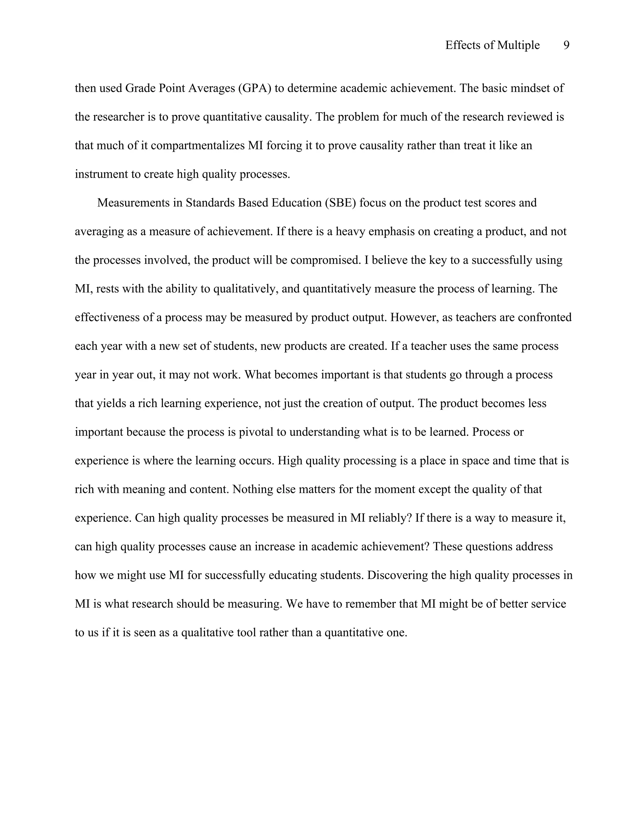Effects of Multiple

9

then used Grade Point Averages (GPA) to determine academic achievement. The basic mindset of
the researcher is to prove quantitative causality. The problem for much of the research reviewed is
that much of it compartmentalizes MI forcing it to prove causality rather than treat it like an
instrument to create high quality processes.
Measurements in Standards Based Education (SBE) focus on the product test scores and
averaging as a measure of achievement. If there is a heavy emphasis on creating a product, and not
the processes involved, the product will be compromised. I believe the key to a successfully using
MI, rests with the ability to qualitatively, and quantitatively measure the process of learning. The
effectiveness of a process may be measured by product output. However, as teachers are confronted
each year with a new set of students, new products are created. If a teacher uses the same process
year in year out, it may not work. What becomes important is that students go through a process
that yields a rich learning experience, not just the creation of output. The product becomes less
important because the process is pivotal to understanding what is to be learned. Process or
experience is where the learning occurs. High quality processing is a place in space and time that is
rich with meaning and content. Nothing else matters for the moment except the quality of that
experience. Can high quality processes be measured in MI reliably? If there is a way to measure it,
can high quality processes cause an increase in academic achievement? These questions address
how we might use MI for successfully educating students. Discovering the high quality processes in
MI is what research should be measuring. We have to remember that MI might be of better service
to us if it is seen as a qualitative tool rather than a quantitative one.

 