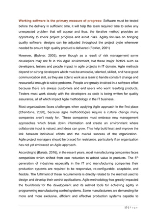 10 | P a g e
Working software is the primary measure of progress: Software must be tested
before the delivery in sufficient time, it will help the team required time to solve any
unexpected problem that will appear and thus, the iterative method provides an
opportunity to check project progress and avoid risks. Agility focuses on bringing
quality software, designs can be adjusted throughout the project cycle whenever
needed to ensure high quality product is delivered (Fowler, 2001)
However, (Bohner, 2005), even though as a result of risk management some
developers may not fit in this Agile environment, but these major factors such as
developers, testers and people impact in agile projects in IT domain. Agile methods
depend on strong developers which must be amicable, talented, skilled, and have good
communication skill, as they are able to work as a team to handle constant change and
resourceful enough to solve problems. People are greatly involved in a software effort
because there are always customers and end users who want resulting products.
Testers must work closely with the developers as code is being written for quality
assurance, all of which impact Agile methodology in the IT business.
Most organizations faces challenges when applying Agile approach in the first place
(Chandana, 2020), because agile methodologies require a culture change many
companies aren’t ready for. These companies must embrace new management
approaches which break down information and create an environment where
collaborate input is valued, and ideas can grow. This help build trust and improve the
link between individual efforts and the overall success of the organization.
Agile project managers should be braced for resistance, particularly if an organization
has not yet embraced an Agile approach.
According to (Barata, 2016), in the recent years, most manufacturing companies faces
competition which shifted from cost reduction to added value in products. The 5th
generation of industries especially in the IT and manufacturing companies their
production systems are required to be responsive, re-configurable, adaptable, and
flexible. The fulfilment of these requirements is directly related to the method used to
design and develop their control applications. Agile methodology has greatly impacted
the foundation for the development and its related tools for achieving agility in
programming manufacturing control systems. Some manufacturers are demanding for
more and more exclusive, efficient and effective production systems capable to
 