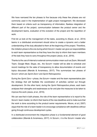 12 | P a g e
We have narrowed the ten phases to five because only these few phases are not
commonly used in the implementation of agile project management. We decreased
them based on criteria such as transparency of information, flawless integration of
different part of the project, communication between the product owner and the
development teams, evaluation of the evolution of the project and the repartition of
work.
First let us look at the management of the tasks, according to (Kautz, et al., 2014)
teams in a distributed environment should strive to create a dynamic and a better
understanding of the duty allocated to them at the beginning of the project. Therefore,
the Initiation phase is the one during which Scrum+ master can give out responsibilities
to each team representative so that they have the duty to inform their team members
of the task they have to carry throughout the project (Jesús, et al., 2019).
Thanks to the use of internal or external communication mean such as Zoom, Microsoft
Team, Google Meet, Skype, etc., the Scrum+ master will be able to schedule and
record meetings for the sake of transparency to allow documentation of events and
topics discussed (Manole & Avramescu, 2017). This summarizes two phases of
Scrum+ which are Sprint Zero+ and Sprint Retrospective.
During the Sprint Zero + phase, the Scrum+ master and the team representative plan
the strategy that will facilitate the coordination of activities carried out through
development. On the other hand, during the Sprint Retrospective phase, each team
analyses their strengths and weaknesses so far and plan the measures to be taken to
improve the work (Jesús, et al., 2019).
We can see that in both phases, the role of the team representative is to report to the
Scrum+ team master, to inform their teams of the new deadlines and to make sure that
the work is done according to the product owner requirements. Moore, et al.( 2007)
argue that the role of a team leader is to encourage compliance with deadlines without
going through continuous development cycles.
In a distributed environment the Integration phase is a fundamental element of good
collaboration (Manole & Avramescu, 2017). In Scrum+, it is the Scrum+ master who
 