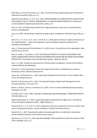 15 | P a g e
Ghilic-Micu, B., Stoica, M. & Uscatu, R. C., 2014. Cloud Computing and Agile Organization Development.
Informatica Economică, 18(4), pp. 5-13.
Godfred Yaw Koi-Akrofi, J. K.-A. H. A. M., 2019. UNDERSTANDING THE CHARACTERISTICS, BENEFITS AND
CHALLENGES OF AGILE IT PROJECT MANAGEMENT: A LITERATURE BASED PERSPECTIVE. International
Journal of Software Engineering & Applications, 10(5), p. 20.
Harzl, A., 2017. Can FOSS projects benefit from integrating Kanban: A case study. Journal of Internet
Services and Applications.
Hass, K. B., 2007. The blending of traditional and agile project management. PM World Today, 5(9), pp. 1-
8.
Hohl, P. K. J. V. V. B. A. L. R. G. J. M. J. S. M. M. &. S. K., 2018. Back to the future: Origins and directions of
the “Agile Manifesto” – Views of the originators. Journal of Software Engineering Research and
Development Development.
Jesús, C., Pardo-Calvache & Chilito-Gómez, P. R., 2019. Scrum+: A scaled Scrum for the agile global. redin,
Volume 93, pp. 105-116.
Kautz, K., Heide, J. T. & Uldahl, A., 2014. THE PERCEIVED IMPACT OF THE AGILE DEVELOPMENT AND
PROJECT MANAGEMENT METHOD SCRUM ON INFORMATION SYSTEMS AND SOFTWARE DEVELOPMENT
PRODUCTIVITY. Australasian Journal of Information Systems , 18(3), pp. 303-315.
Koch, J. D., 1981. The general requirements for efficient project management. Journal of South African
Institute of Mining and Metallurgy.
Korhonen, K., 2013. Evaluating the impact of an agile transformation: A longitudinal case study in a
distributed context. Software Quality Journal.
Layton, M. C. & Ostermiller, S. J., 2017. Agile Project Management for Dummies. 2nd ed. Hoboken New
Jersey: John Wiley & Sons Inc.
Manole, M. & Avramescu, M.-S., 2017. A Comparative Analysis of Agile Project Management Tools.
Economy Informatics, 17(1), pp. 25-31.
Moore, R., Reff, K., Graham, J. & Hackerson, B., 2007. Scrum at a Fortune 500 Manufacturing Company.
Washington, DC, IEEE.
N. Sridhar, M. R. a. M. G., 2005. Challenges of Migrating to Agile Methodologies. COMMUNICATIONS OF
THE ACM, 48(5), p. 20.
Naga Sri Morampudi, G. R., 2013. Evaluating Strengths and Weaknesses of Agile Scrum. International
Journal of Computer Applications (0975 – 8887), 65(23), p. 6.
Perkusich, M. G. C. A. H. H. &. P. A., 2017. Assisting the continuous improvement of Scrum projects using
metrics and Bayesian networks.. Journal of Software: Evolution and Process Process.
Qureshi, M. R. J., 2017. Evaluating the quality of proposed agile XScrum modelmodel. International
Journal of Modern Education and Computer Science Science.
Rajiv Kumar, D. A. G. D. H. S., 2014. Agile Methodologies: Working Mechanism with Pros and Cons. GIAN
JYOTI E-JOURNAL, 4(2), p. 27.
 
