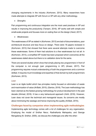 6 | P a g e
changing requirements in the industry (Korhonen, 2013). Many researchers have
made attempts to integrate XP with Scrum or XP with any other methodology.
• Strengths
Pair programming and continuous integration are the most used practices in XP and
results in improving the productivity (Tarwani, 2016). XP works well with simple and
small-scale projects and focuses more on coding than on the design (Harzl, 2017).
• Weaknesses
The weaknesses of XP as stated in (Korhonen, 2013) are lack of documentations, poor
architectural structure and less focus on design. There were 18 papers reviewed in
(Korhonen, 2013) that showed that there were several attempts made to overcome
these weaknesses. Some of them had solutions to a few weaknesses but not all. In
(Korhonen, 2013), a simplified XP model has been proposed which overcomes all the
weaknesses stated above but there is no validation done for the same.
There are several studies which show that simply placing two programmers in front of
the computer is not enough (pair programming in XP) (Anwer, 2017). Pair
programming requires mutual understanding of both the programmers and a common
skillset. It requires much knowledge and expertise of that domain by both programmers
(Korhonen, 2013).
Lean
Lean is an Agile toolkit which has principles mainly focused on elimination of waste
and maximization of value (Al-Baik, 2015), (Santos, 2018). The Lean methodology has
been claimed as the fastest growing methodology for product development in the past
decade (Ahmad, 2018). It has a very behavioural approach (Hohl, 2018). However,
Lean does not cover the technical and managerial issues. Its concerns are mostly
about minimizing the wastage and hence improving the quality (Al-Baik, 2015).
Challenges faced by companies when implementing agile methodologies
Implementing agile technology comes with a lot of challenges for any organization.
Employing the model of Sridhar Nerur, RadhaKanta Mahapatra, and George
Mangalaraj (N. Sridhar, 2005), we discuss the challenges one after the other:
 