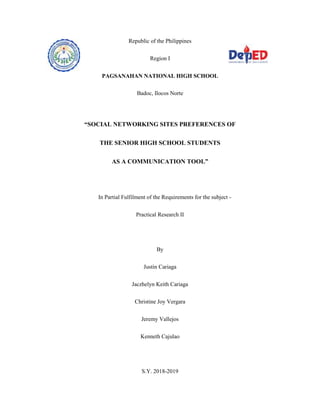Republic of the Philippines
Region I
PAGSANAHAN NATIONAL HIGH SCHOOL
Badoc, Ilocos Norte
“SOCIAL NETWORKING SITES PREFERENCES OF
THE SENIOR HIGH SCHOOL STUDENTS
AS A COMMUNICATION TOOL”
In Partial Fulfilment of the Requirements for the subject -
Practical Research II
By
Justin Cariaga
Jaczhelyn Keith Cariaga
Christine Joy Vergara
Jeremy Vallejos
Kenneth Cajulao
S.Y. 2018-2019
 