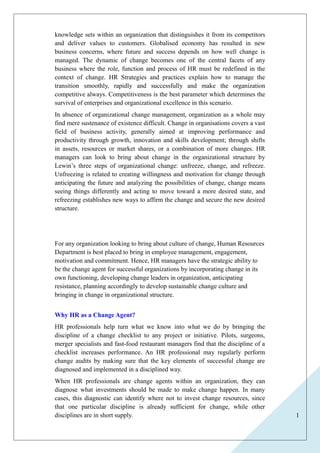 1 
knowledge sets within an organization that distinguishes it from its competitors 
and deliver values to customers. Globalised economy has resulted in new 
business concerns, where future and success depends on how well change is 
managed. The dynamic of change becomes one of the central facets of any 
business where the role, function and process of HR must be redefined in the 
context of change. HR Strategies and practices explain how to manage the 
transition smoothly, rapidly and successfully and make the organization 
competitive always. Competitiveness is the best parameter which determines the 
survival of enterprises and organizational excellence in this scenario. 
In absence of organizational change management, organization as a whole may 
find mere sustenance of existence difficult. Change in organisations covers a vast 
field of business activity, generally aimed at improving performance and 
productivity through growth, innovation and skills development; through shifts 
in assets, resources or market shares, or a combination of more changes. HR 
managers can look to bring about change in the organizational structure by 
Lewin’s three steps of organizational change: unfreeze, change, and refreeze. 
Unfreezing is related to creating willingness and motivation for change through 
anticipating the future and analyzing the possibilities of change, change means 
seeing things differently and acting to move toward a more desired state, and 
refreezing establishes new ways to affirm the change and secure the new desired 
structure. 
For any organization looking to bring about culture of change, Human Resources 
Department is best placed to bring in employee management, engagement, 
motivation and commitment. Hence, HR managers have the strategic ability to 
be the change agent for successful organizations by incorporating change in its 
own functioning, developing change leaders in organization, anticipating 
resistance, planning accordingly to develop sustainable change culture and 
bringing in change in organizational structure. 
Why HR as a Change Agent? 
HR professionals help turn what we know into what we do by bringing the 
discipline of a change checklist to any project or initiative. Pilots, surgeons, 
merger specialists and fast-food restaurant managers find that the discipline of a 
checklist increases performance. An HR professional may regularly perform 
change audits by making sure that the key elements of successful change are 
diagnosed and implemented in a disciplined way. 
When HR professionals are change agents within an organization, they can 
diagnose what investments should be made to make change happen. In many 
cases, this diagnostic can identify where not to invest change resources, since 
that one particular discipline is already sufficient for change, while other 
disciplines are in short supply. 
 