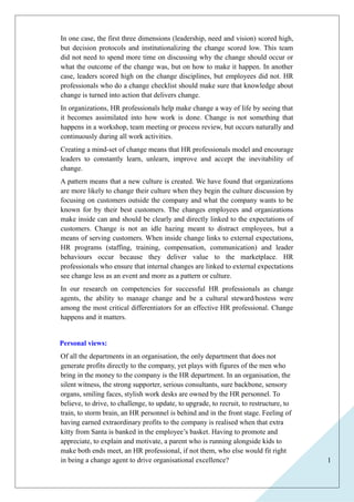 1 
In one case, the first three dimensions (leadership, need and vision) scored high, 
but decision protocols and institutionalizing the change scored low. This team 
did not need to spend more time on discussing why the change should occur or 
what the outcome of the change was, but on how to make it happen. In another 
case, leaders scored high on the change disciplines, but employees did not. HR 
professionals who do a change checklist should make sure that knowledge about 
change is turned into action that delivers change. 
In organizations, HR professionals help make change a way of life by seeing that 
it becomes assimilated into how work is done. Change is not something that 
happens in a workshop, team meeting or process review, but occurs naturally and 
continuously during all work activities. 
Creating a mind-set of change means that HR professionals model and encourage 
leaders to constantly learn, unlearn, improve and accept the inevitability of 
change. 
A pattern means that a new culture is created. We have found that organizations 
are more likely to change their culture when they begin the culture discussion by 
focusing on customers outside the company and what the company wants to be 
known for by their best customers. The changes employees and organizations 
make inside can and should be clearly and directly linked to the expectations of 
customers. Change is not an idle hazing meant to distract employees, but a 
means of serving customers. When inside change links to external expectations, 
HR programs (staffing, training, compensation, communication) and leader 
behaviours occur because they deliver value to the marketplace. HR 
professionals who ensure that internal changes are linked to external expectations 
see change less as an event and more as a pattern or culture. 
In our research on competencies for successful HR professionals as change 
agents, the ability to manage change and be a cultural steward/hostess were 
among the most critical differentiators for an effective HR professional. Change 
happens and it matters. 
Personal views: 
Of all the departments in an organisation, the only department that does not 
generate profits directly to the company, yet plays with figures of the men who 
bring in the money to the company is the HR department. In an organisation, the 
silent witness, the strong supporter, serious consultants, sure backbone, sensory 
organs, smiling faces, stylish work desks are owned by the HR personnel. To 
believe, to drive, to challenge, to update, to upgrade, to recruit, to restructure, to 
train, to storm brain, an HR personnel is behind and in the front stage. Feeling of 
having earned extraordinary profits to the company is realised when that extra 
kitty from Santa is banked in the employee’s basket. Having to promote and 
appreciate, to explain and motivate, a parent who is running alongside kids to 
make both ends meet, an HR professional, if not them, who else would fit right 
in being a change agent to drive organisational excellence? 
 