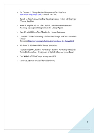 1 
· Jim Canterucci, Change Project Management-The Next Step, 
http://www.corpchange.com [Accessed 20/5-08] 
· Russell L. Ackoff, Understanding the enterprise as a system_VB Interview 
(Vincent Barabba) 
· Albert A Angehrn and Jill E M Atherton, Conceptual Framework for 
Assessing Development Programmers for Change Agents 
· Dave Ulrich (1998), A New Mandate for Human Resources 
· J. Schuler (2003), Overcoming Resistance to Change: Top Ten Reasons for 
Change 
Resistance,http://www.schulersolutions.com/resistance_to_change.html 
· Abraham. H. Maslow (1943), Human Motivation 
· Fredrickson (2007), Positive Psychology - Positive Psychology Principles 
Applied to Consulting – Psychology at the Individual and Group Level 
· Fred Nickols, (2006), Change Management 101 
· Gail Swift, Human Resource Service Delivery 
