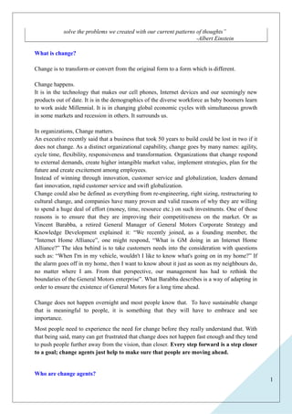 1 
solve the problems we created with our current patterns of thoughts’’ 
-Albert Einstein 
What is change? 
Change is to transform or convert from the original form to a form which is different. 
Change happens. 
It is in the technology that makes our cell phones, Internet devices and our seemingly new 
products out of date. It is in the demographics of the diverse workforce as baby boomers learn 
to work aside Millennial. It is in changing global economic cycles with simultaneous growth 
in some markets and recession in others. It surrounds us. 
In organizations, Change matters. 
An executive recently said that a business that took 50 years to build could be lost in two if it 
does not change. As a distinct organizational capability, change goes by many names: agility, 
cycle time, flexibility, responsiveness and transformation. Organizations that change respond 
to external demands, create higher intangible market value, implement strategies, plan for the 
future and create excitement among employees. 
Instead of winning through innovation, customer service and globalization, leaders demand 
fast innovation, rapid customer service and swift globalization. 
Change could also be defined as everything from re-engineering, right sizing, restructuring to 
cultural change, and companies have many proven and valid reasons of why they are willing 
to spend a huge deal of effort (money, time, resource etc.) on such investments. One of those 
reasons is to ensure that they are improving their competitiveness on the market. Or as 
Vincent Barabba, a retired General Manager of General Motors Corporate Strategy and 
Knowledge Development explained it: “We recently joined, as a founding member, the 
“Internet Home Alliance”, one might respond, “What is GM doing in an Internet Home 
Alliance?” The idea behind is to take customers needs into the consideration with questions 
such as: “When I'm in my vehicle, wouldn't I like to know what's going on in my home?” If 
the alarm goes off in my home, then I want to know about it just as soon as my neighbours do, 
no matter where I am. From that perspective, our management has had to rethink the 
boundaries of the General Motors enterprise”. What Barabba describes is a way of adapting in 
order to ensure the existence of General Motors for a long time ahead. 
Change does not happen overnight and most people know that. To have sustainable change 
that is meaningful to people, it is something that they will have to embrace and see 
importance. 
Most people need to experience the need for change before they really understand that. With 
that being said, many can get frustrated that change does not happen fast enough and they tend 
to push people further away from the vision, than closer. Every step forward is a step closer 
to a goal; change agents just help to make sure that people are moving ahead. 
Who are change agents? 
 