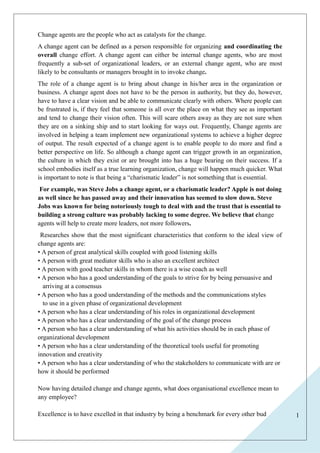 1 
Change agents are the people who act as catalysts for the change. 
A change agent can be defined as a person responsible for organizing and coordinating the 
overall change effort. A change agent can either be internal change agents, who are most 
frequently a sub-set of organizational leaders, or an external change agent, who are most 
likely to be consultants or managers brought in to invoke change. 
The role of a change agent is to bring about change in his/her area in the organization or 
business. A change agent does not have to be the person in authority, but they do, however, 
have to have a clear vision and be able to communicate clearly with others. Where people can 
be frustrated is, if they feel that someone is all over the place on what they see as important 
and tend to change their vision often. This will scare others away as they are not sure when 
they are on a sinking ship and to start looking for ways out. Frequently, Change agents are 
involved in helping a team implement new organizational systems to achieve a higher degree 
of output. The result expected of a change agent is to enable people to do more and find a 
better perspective on life. So although a change agent can trigger growth in an organization, 
the culture in which they exist or are brought into has a huge bearing on their success. If a 
school embodies itself as a true learning organization, change will happen much quicker. What 
is important to note is that being a “charismatic leader” is not something that is essential. 
For example, was Steve Jobs a change agent, or a charismatic leader? Apple is not doing 
as well since he has passed away and their innovation has seemed to slow down. Steve 
Jobs was known for being notoriously tough to deal with and the trust that is essential to 
building a strong culture was probably lacking to some degree. We believe that change 
agents will help to create more leaders, not more followers. 
Researches show that the most significant characteristics that conform to the ideal view of 
change agents are: 
• A person of great analytical skills coupled with good listening skills 
• A person with great mediator skills who is also an excellent architect 
• A person with good teacher skills in whom there is a wise coach as well 
• A person who has a good understanding of the goals to strive for by being persuasive and 
arriving at a consensus 
• A person who has a good understanding of the methods and the communications styles 
to use in a given phase of organizational development 
• A person who has a clear understanding of his roles in organizational development 
• A person who has a clear understanding of the goal of the change process 
• A person who has a clear understanding of what his activities should be in each phase of 
organizational development 
• A person who has a clear understanding of the theoretical tools useful for promoting 
innovation and creativity 
• A person who has a clear understanding of who the stakeholders to communicate with are or 
how it should be performed 
Now having detailed change and change agents, what does organisational excellence mean to 
any employee? 
Excellence is to have excelled in that industry by being a benchmark for every other bud 
 