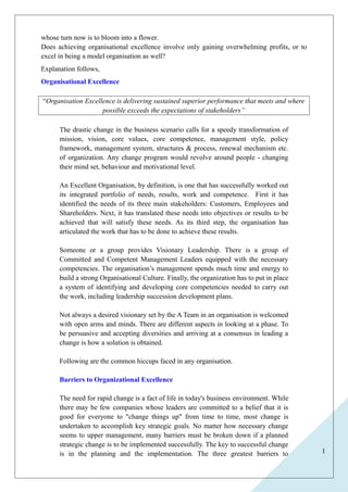 1 
whose turn now is to bloom into a flower. 
Does achieving organisational excellence involve only gaining overwhelming profits, or to 
excel in being a model organisation as well? 
Explanation follows, 
Organisational Excellence 
“Organisation Excellence is delivering sustained superior performance that meets and where 
possible exceeds the expectations of stakeholders” 
The drastic change in the business scenario calls for a speedy transformation of 
mission, vision, core values, core competence, management style, policy 
framework, management system, structures & process, renewal mechanism etc. 
of organization. Any change program would revolve around people - changing 
their mind set, behaviour and motivational level. 
An Excellent Organisation, by definition, is one that has successfully worked out 
its integrated portfolio of needs, results, work and competence. First it has 
identified the needs of its three main stakeholders: Customers, Employees and 
Shareholders. Next, it has translated these needs into objectives or results to be 
achieved that will satisfy these needs. As its third step, the organisation has 
articulated the work that has to be done to achieve these results. 
Someone or a group provides Visionary Leadership. There is a group of 
Committed and Competent Management Leaders equipped with the necessary 
competencies. The organisation’s management spends much time and energy to 
build a strong Organisational Culture. Finally, the organization has to put in place 
a system of identifying and developing core competencies needed to carry out 
the work, including leadership succession development plans. 
Not always a desired visionary set by the A Team in an organisation is welcomed 
with open arms and minds. There are different aspects in looking at a phase. To 
be persuasive and accepting diversities and arriving at a consensus in leading a 
change is how a solution is obtained. 
Following are the common hiccups faced in any organisation. 
Barriers to Organizational Excellence 
The need for rapid change is a fact of life in today's business environment. While 
there may be few companies whose leaders are committed to a belief that it is 
good for everyone to "change things up" from time to time, most change is 
undertaken to accomplish key strategic goals. No matter how necessary change 
seems to upper management, many barriers must be broken down if a planned 
strategic change is to be implemented successfully. The key to successful change 
is in the planning and the implementation. The three greatest barriers to 
 