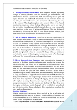 1 
organizational excellence are most often the following. 
1. Inadequate Culture-shift Planning. Most companies are good at planning 
changes in reporting structure, work area placement, job responsibilities, and 
administrative structure. Organizational charts are commonly revised again and 
again. Timelines are established, benchmarks are set, transition teams are 
appointed, etc. Failure to foresee and plan for resultant cultural change, however, 
is also common. When the planning team is too narrowly defined or too focused 
on objective analysis and critical thinking, it becomes too easy to lose sight of 
the fact that the planned change will affect people. Even at work, people make 
many decisions on the basis of feelings and intuition. When the feelings of 
employees are overlooked, the result is often deep resentment because some 
unrecognized taboo or tradition has not been duly respected. 
2. Lack of Employee Involvement. People have an inherent fear of change. In 
most strategic organizational change, at least some employees will be asked to 
assume different responsibilities or focus on different aspects of their knowledge 
or skill. The greater the change a person is asked to make, the more pervasive 
that person's fear will be. There will be fear of change. More important, however, 
there will be fear of failure in the new role. Involving employees as soon as 
possible in the change effort, letting them create as much of the change as is 
possible and practical is key to a successful change effort. As employees 
understand the reasons for the change and have an opportunity to "try the change 
on for size" they more readily accept and support the change. 
3. Flawed Communication Strategies. Ideal communication strategies in 
situations of significant organizational change must attend to the message, the 
method of delivery, the timing, and the importance of information shared with 
various parts of the organization. Many leaders believe that if they tell people 
what they (the leaders) feel they need to know about the change, then everyone 
will be on board and ready to move forward. In reality, people need to 
understand why the change is being made, but more importantly, how the change 
is likely to affect them. A big picture announcement from the CEO does little to 
help people understand and accept change. People want to hear about change 
from their direct supervisor. A strategy of engaging direct supervision and 
allowing them to manage the communication process is the key to a successful 
change communication plan. By planning and dealing with these three areas 
thoroughly, carefully, and sensitively, people will be most likely to get on board 
and help implement the change and adapt to drive organizational excellence far 
more readily and supportively. 
Handling the Change 
Change management is commonly defined as both a) the set of skills and 
aptitudes an individual needs to successfully initiate and implement change, and 
b) the applications of tools for change (e.g. training, communication, process re-design, 
etc.) in adding value to an organization. 
“The Change Problem” is discussed by Fred Nickols in his research article 
 
