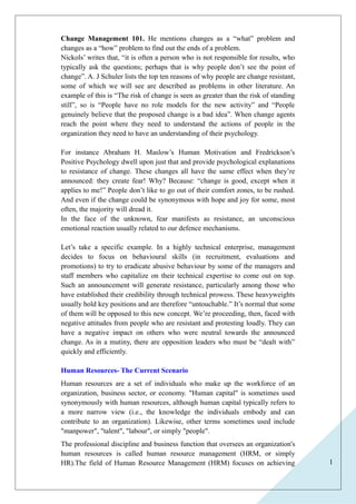 1 
Change Management 101. He mentions changes as a “what” problem and 
changes as a “how” problem to find out the ends of a problem. 
Nickols’ writes that, “it is often a person who is not responsible for results, who 
typically ask the questions; perhaps that is why people don’t see the point of 
change”. A. J Schuler lists the top ten reasons of why people are change resistant, 
some of which we will see are described as problems in other literature. An 
example of this is “The risk of change is seen as greater than the risk of standing 
still”, so is “People have no role models for the new activity” and “People 
genuinely believe that the proposed change is a bad idea”. When change agents 
reach the point where they need to understand the actions of people in the 
organization they need to have an understanding of their psychology. 
For instance Abraham H. Maslow’s Human Motivation and Fredrickson’s 
Positive Psychology dwell upon just that and provide psychological explanations 
to resistance of change. These changes all have the same effect when they’re 
announced: they create fear! Why? Because: “change is good, except when it 
applies to me!” People don’t like to go out of their comfort zones, to be rushed. 
And even if the change could be synonymous with hope and joy for some, most 
often, the majority will dread it. 
In the face of the unknown, fear manifests as resistance, an unconscious 
emotional reaction usually related to our defence mechanisms. 
Let’s take a specific example. In a highly technical enterprise, management 
decides to focus on behavioural skills (in recruitment, evaluations and 
promotions) to try to eradicate abusive behaviour by some of the managers and 
staff members who capitalize on their technical expertise to come out on top. 
Such an announcement will generate resistance, particularly among those who 
have established their credibility through technical prowess. These heavyweights 
usually hold key positions and are therefore “untouchable.” It’s normal that some 
of them will be opposed to this new concept. We’re proceeding, then, faced with 
negative attitudes from people who are resistant and protesting loudly. They can 
have a negative impact on others who were neutral towards the announced 
change. As in a mutiny, there are opposition leaders who must be “dealt with” 
quickly and efficiently. 
Human Resources- The Current Scenario 
Human resources are a set of individuals who make up the workforce of an 
organization, business sector, or economy. "Human capital" is sometimes used 
synonymously with human resources, although human capital typically refers to 
a more narrow view (i.e., the knowledge the individuals embody and can 
contribute to an organization). Likewise, other terms sometimes used include 
"manpower", "talent", "labour", or simply "people". 
The professional discipline and business function that oversees an organization's 
human resources is called human resource management (HRM, or simply 
HR).The field of Human Resource Management (HRM) focuses on achieving 
 