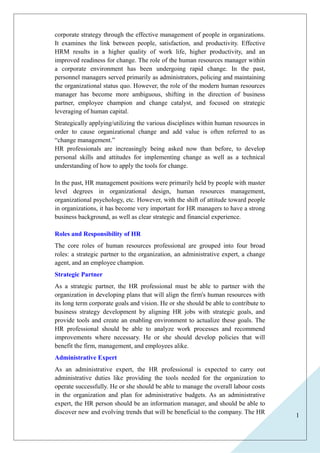 1 
corporate strategy through the effective management of people in organizations. 
It examines the link between people, satisfaction, and productivity. Effective 
HRM results in a higher quality of work life, higher productivity, and an 
improved readiness for change. The role of the human resources manager within 
a corporate environment has been undergoing rapid change. In the past, 
personnel managers served primarily as administrators, policing and maintaining 
the organizational status quo. However, the role of the modern human resources 
manager has become more ambiguous, shifting in the direction of business 
partner, employee champion and change catalyst, and focused on strategic 
leveraging of human capital. 
Strategically applying/utilizing the various disciplines within human resources in 
order to cause organizational change and add value is often referred to as 
“change management.” 
HR professionals are increasingly being asked now than before, to develop 
personal skills and attitudes for implementing change as well as a technical 
understanding of how to apply the tools for change. 
In the past, HR management positions were primarily held by people with master 
level degrees in organizational design, human resources management, 
organizational psychology, etc. However, with the shift of attitude toward people 
in organizations, it has become very important for HR managers to have a strong 
business background, as well as clear strategic and financial experience. 
Roles and Responsibility of HR 
The core roles of human resources professional are grouped into four broad 
roles: a strategic partner to the organization, an administrative expert, a change 
agent, and an employee champion. 
Strategic Partner 
As a strategic partner, the HR professional must be able to partner with the 
organization in developing plans that will align the firm's human resources with 
its long term corporate goals and vision. He or she should be able to contribute to 
business strategy development by aligning HR jobs with strategic goals, and 
provide tools and create an enabling environment to actualize these goals. The 
HR professional should be able to analyze work processes and recommend 
improvements where necessary. He or she should develop policies that will 
benefit the firm, management, and employees alike. 
Administrative Expert 
As an administrative expert, the HR professional is expected to carry out 
administrative duties like providing the tools needed for the organization to 
operate successfully. He or she should be able to manage the overall labour costs 
in the organization and plan for administrative budgets. As an administrative 
expert, the HR person should be an information manager, and should be able to 
discover new and evolving trends that will be beneficial to the company. The HR 
 