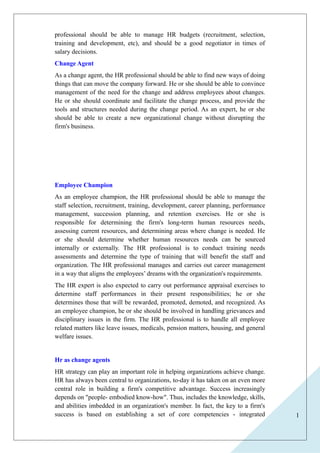 1 
professional should be able to manage HR budgets (recruitment, selection, 
training and development, etc), and should be a good negotiator in times of 
salary decisions. 
Change Agent 
As a change agent, the HR professional should be able to find new ways of doing 
things that can move the company forward. He or she should be able to convince 
management of the need for the change and address employees about changes. 
He or she should coordinate and facilitate the change process, and provide the 
tools and structures needed during the change period. As an expert, he or she 
should be able to create a new organizational change without disrupting the 
firm's business. 
Employee Champion 
As an employee champion, the HR professional should be able to manage the 
staff selection, recruitment, training, development, career planning, performance 
management, succession planning, and retention exercises. He or she is 
responsible for determining the firm's long-term human resources needs, 
assessing current resources, and determining areas where change is needed. He 
or she should determine whether human resources needs can be sourced 
internally or externally. The HR professional is to conduct training needs 
assessments and determine the type of training that will benefit the staff and 
organization. The HR professional manages and carries out career management 
in a way that aligns the employees’ dreams with the organization's requirements. 
The HR expert is also expected to carry out performance appraisal exercises to 
determine staff performances in their present responsibilities; he or she 
determines those that will be rewarded, promoted, demoted, and recognized. As 
an employee champion, he or she should be involved in handling grievances and 
disciplinary issues in the firm. The HR professional is to handle all employee 
related matters like leave issues, medicals, pension matters, housing, and general 
welfare issues. 
Hr as change agents 
HR strategy can play an important role in helping organizations achieve change. 
HR has always been central to organizations, to-day it has taken on an even more 
central role in building a firm's competitive advantage. Success increasingly 
depends on "people- embodied know-how". Thus, includes the knowledge, skills, 
and abilities imbedded in an organization's member. In fact, the key to a firm's 
success is based on establishing a set of core competencies - integrated 
 