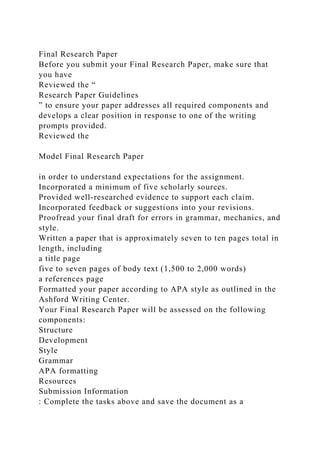 Final Research Paper
Before you submit your Final Research Paper, make sure that
you have
Reviewed the “
Research Paper Guidelines
” to ensure your paper addresses all required components and
develops a clear position in response to one of the writing
prompts provided.
Reviewed the
Model Final Research Paper
in order to understand expectations for the assignment.
Incorporated a minimum of five scholarly sources.
Provided well-researched evidence to support each claim.
Incorporated feedback or suggestions into your revisions.
Proofread your final draft for errors in grammar, mechanics, and
style.
Written a paper that is approximately seven to ten pages total in
length, including
a title page
five to seven pages of body text (1,500 to 2,000 words)
a references page
Formatted your paper according to APA style as outlined in the
Ashford Writing Center.
Your Final Research Paper will be assessed on the following
components:
Structure
Development
Style
Grammar
APA formatting
Resources
Submission Information
: Complete the tasks above and save the document as a
 