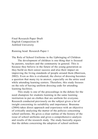 Final Research Paper Draft
English Composition II
Ashford University
Running head: Research Paper 1
The Role of School Uniforms in the Upbringing of Children
The development of children is one thing that is focused
by parents, teachers and the community in general. This is
because they believe in the future of the young generation as
they build on their career success and also their impact on
improving the living standards of people around them (Harrison,
2002). Even as this is evaluated, the choice of dressing becomes
a question that many try to answer, especially on the attire used
while attending learning centers. Therefore, this study focuses
on the role of having uniform dressing code for attending
learning facilities.
This study is one of the proceedings in the debate for the
need champion for students learning in the same learning
institution to put on clothes that are uniform for everyone.
Research conducted previously on the subject gives a lot of
insight concerning its suitability and importance. Brunsma
(2004) takes direct approach and experience with an objective
of critically analyzing the matter of the policies concerning
school uniforms. He gives a clear outline of the history of the
issue of school uniforms and gives a comprehensive analysis
and results of the research study. The study basically argues
that the debate concerning the adoption of school uniform
 