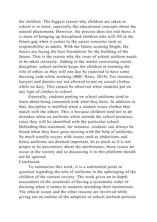 the children. The biggest reason why children are taken to
school is to learn, especially the educational concepts about the
natural phenomena. However, the process does not end there; it
is more of bringing up disciplined children who will fill in the
future gap when it comes to the career concerns such as
responsibility as adults. With the future seeming bright, the
basics are laying the best foundation for the building of the
future. That is the reason why the issue of school uniform needs
to be taken seriously. Adding to the matter concerning career
discipline, school uniform keeps the children in learning the
role of ethics as they will one day be expected to have some
dressing code while working (BBC News, 2014). For instance,
lawyers and doctors are not allowed to put on casual clothes
while on duty. This cannot be observed when students put on
any type of clothes to school.
Generally, students putting on school uniforms tend to
learn about being contented with what they have. In addition to
that, discipline is instilled when a student wears clothes that
match with the others. This is because children tend not to do
mistakes when on uniforms while outside the school premises,
since they will be identified with the particular school.
Defending that statement, for instance, students can always be
found when they have gone missing with the help of uniforms.
So much usually occurs with issues such as abductions and
hence uniforms are deemed important. In as much as it is not
proper to be pessimistic about the misfortunes, these issues do
occur in the society and so discussing it in this platform should
not be ignored.
Conclusion
To summarize this work, it is a substantial point in
question regarding the role of uniforms in the upbringing of the
children of the current society. The work gives an in-depth
assessment of the essentials of having a systematic order of
dressing when it comes to students attending their institutions.
The ethical issues and the other reasons are involved while
giving out an outline of the adoption of school uniform policies
 