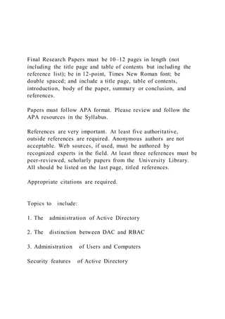 Final Research Papers must be 10–12 pages in length (not
including the title page and table of contents but including the
reference list); be in 12-point, Times New Roman font; be
double spaced; and include a title page, table of contents,
introduction, body of the paper, summary or conclusion, and
references.
Papers must follow APA format. Please review and follow the
APA resources in the Syllabus.
References are very important. At least five authoritative,
outside references are required. Anonymous authors are not
acceptable. Web sources, if used, must be authored by
recognized experts in the field. At least three references must be
peer-reviewed, scholarly papers from the University Library.
All should be listed on the last page, titled references.
Appropriate citations are required.
Topics to include:
1. The administration of Active Directory
2. The distinction between DAC and RBAC
3. Administration of Users and Computers
Security features of Active Directory
 