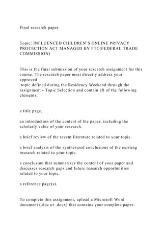 Final research paper
Topic: INFLUENCED CHILDREN’S ONLINE PRIVACY
PROTECTION ACT MANAGED BY FTC(FEDERAL TRADE
COMMISSION)
This is the final submission of your research assignment for this
course. The research paper must directly address your
approved
topic defined during the Residency Weekend through the
assignment - Topic Selection and contain all of the following
elements;
a title page.
an introduction of the content of the paper, including the
scholarly value of your research.
a brief review of the recent literature related to your topic.
a brief analysis of the synthesized conclusions of the existing
research related to your topic.
a conclusion that summarizes the content of your paper and
discusses research gaps and future research opportunities
related to your topic.
a reference page(s).
To complete this assignment, upload a Microsoft Word
document (.doc or .docx) that contains your complete paper.
 