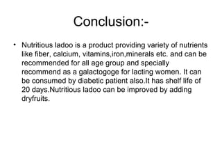 Conclusion:-
• Nutritious ladoo is a product providing variety of nutrients
like fiber, calcium, vitamins,iron,minerals etc. and can be
recommended for all age group and specially
recommend as a galactogoge for lacting women. It can
be consumed by diabetic patient also.It has shelf life of
20 days.Nutritious ladoo can be improved by adding
dryfruits.
 