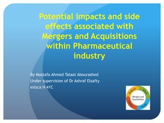Potential impacts and side
effects associated with
Mergers and Acquisitions
within Pharmaceutical
industry
By Mostafa Ahmed Talaat Abourashed
Under supervision of Dr Ashraf Elsafty
eslsca H 41C
 