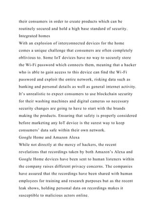 their consumers in order to create products which can be
routinely secured and hold a high base standard of security.
Integrated homes
With an explosion of interconnected devices for the home
comes a unique challenge that consumers are often completely
oblivious to. Some IoT devices have no way to securely store
the Wi-Fi password which connects them, meaning that a hacker
who is able to gain access to this device can find the Wi-Fi
password and exploit the entire network, risking data such as
banking and personal details as well as general internet activity.
It’s unrealistic to expect consumers to use blockchain security
for their washing machines and digital cameras so necessary
security changes are going to have to start with the brands
making the products. Ensuring that safety is properly considered
before marketing any IoT device is the surest way to keep
consumers’ data safe within their own network.
Google Home and Amazon Alexa
While not directly at the mercy of hackers, the recent
revelations that recordings taken by both Amazon’s Alexa and
Google Home devices have been sent to human listeners within
the company raises different privacy concerns. The companies
have assured that the recordings have been shared with human
employees for training and research purposes but as the recent
leak shows, holding personal data on recordings makes it
susceptible to malicious actors online.
 