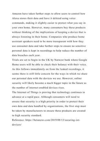 Amazon have taken further steps to allow users to control how
Alexa stores their data and have it deleted using voice
commands, making it slightly easier to protect what you say in
your own home. However, many consumers buy these products
without thinking of the implications of keeping a device that is
always listening in their home. Companies who produce home
assistant speakers need to be more transparent with how they
use consumer data and take further steps to ensure no sensitive
personal data is kept in recordings to help reduce the number of
data breaches each year.
Trials are set to begin in the UK by Natwest bank where Google
Home users will be able to check their balance with their voice.
As this follows immediately on from the leaked recordings, it
seems there is still little concern for the ways in which we share
our personal data with the devices we use. However, online
security will likely become a much bigger topic in the future as
the number of internet-enabled devices rises.
The Internet of Things is proving that technology continues to
advance at a rapid pace. Although consumers will need to
ensure that security is a high priority in order to protect their
own data and data handled by organizations, the first step must
be taken by manufacturers to ensure these products are created
to high security standard.
Reference: https://betanews.com/2019/08/13/securing-iot-
devices/
 