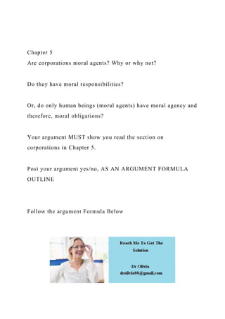 Chapter 5
Are corporations moral agents? Why or why not?
Do they have moral responsibilities?
Or, do only human beings (moral agents) have moral agency and
therefore, moral obligations?
Your argument MUST show you read the section on
corporations in Chapter 5.
Post your argument yes/no, AS AN ARGUMENT FORMULA
OUTLINE
Follow the argument Formula Below
 