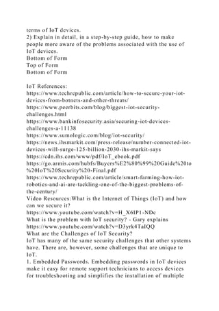terms of IoT devices.
2) Explain in detail, in a step-by-step guide, how to make
people more aware of the problems associated with the use of
IoT devices.
Bottom of Form
Top of Form
Bottom of Form
IoT References:
https://www.techrepublic.com/article/how-to-secure-your-iot-
devices-from-botnets-and-other-threats/
https://www.peerbits.com/blog/biggest-iot-security-
challenges.html
https://www.bankinfosecurity.asia/securing-iot-devices-
challenges-a-11138
https://www.sumologic.com/blog/iot-security/
https://news.ihsmarkit.com/press-release/number-connected-iot-
devices-will-surge-125-billion-2030-ihs-markit-says
https://cdn.ihs.com/www/pdf/IoT_ebook.pdf
https://go.armis.com/hubfs/Buyers%E2%80%99%20Guide%20to
%20IoT%20Security%20-Final.pdf
https://www.techrepublic.com/article/smart-farming-how-iot-
robotics-and-ai-are-tackling-one-of-the-biggest-problems-of-
the-century/
Video Resources:What is the Internet of Things (IoT) and how
can we secure it?
https://www.youtube.com/watch?v=H_X6IP1-NDc
What is the problem with IoT security? - Gary explains
https://www.youtube.com/watch?v=D3yrk4TaIQQ
What are the Challenges of IoT Security?
IoT has many of the same security challenges that other systems
have. There are, however, some challenges that are unique to
IoT.
1. Embedded Passwords. Embedding passwords in IoT devices
make it easy for remote support technicians to access devices
for troubleshooting and simplifies the installation of multiple
 