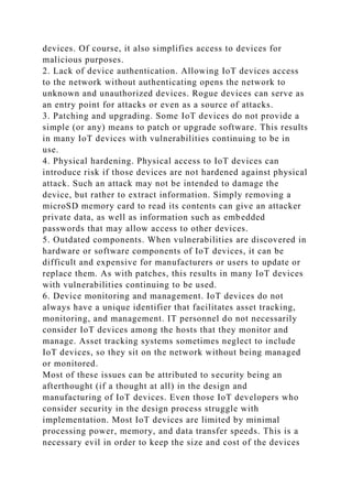 devices. Of course, it also simplifies access to devices for
malicious purposes.
2. Lack of device authentication. Allowing IoT devices access
to the network without authenticating opens the network to
unknown and unauthorized devices. Rogue devices can serve as
an entry point for attacks or even as a source of attacks.
3. Patching and upgrading. Some IoT devices do not provide a
simple (or any) means to patch or upgrade software. This results
in many IoT devices with vulnerabilities continuing to be in
use.
4. Physical hardening. Physical access to IoT devices can
introduce risk if those devices are not hardened against physical
attack. Such an attack may not be intended to damage the
device, but rather to extract information. Simply removing a
microSD memory card to read its contents can give an attacker
private data, as well as information such as embedded
passwords that may allow access to other devices.
5. Outdated components. When vulnerabilities are discovered in
hardware or software components of IoT devices, it can be
difficult and expensive for manufacturers or users to update or
replace them. As with patches, this results in many IoT devices
with vulnerabilities continuing to be used.
6. Device monitoring and management. IoT devices do not
always have a unique identifier that facilitates asset tracking,
monitoring, and management. IT personnel do not necessarily
consider IoT devices among the hosts that they monitor and
manage. Asset tracking systems sometimes neglect to include
IoT devices, so they sit on the network without being managed
or monitored.
Most of these issues can be attributed to security being an
afterthought (if a thought at all) in the design and
manufacturing of IoT devices. Even those IoT developers who
consider security in the design process struggle with
implementation. Most IoT devices are limited by minimal
processing power, memory, and data transfer speeds. This is a
necessary evil in order to keep the size and cost of the devices
 