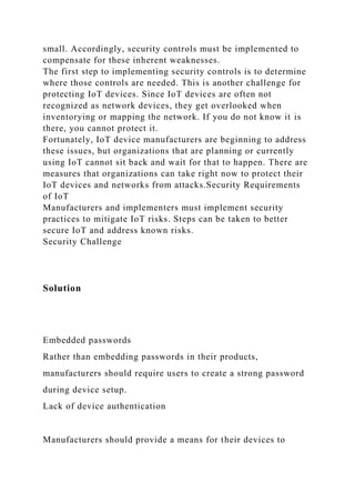 small. Accordingly, security controls must be implemented to
compensate for these inherent weaknesses.
The first step to implementing security controls is to determine
where those controls are needed. This is another challenge for
protecting IoT devices. Since IoT devices are often not
recognized as network devices, they get overlooked when
inventorying or mapping the network. If you do not know it is
there, you cannot protect it.
Fortunately, IoT device manufacturers are beginning to address
these issues, but organizations that are planning or currently
using IoT cannot sit back and wait for that to happen. There are
measures that organizations can take right now to protect their
IoT devices and networks from attacks.Security Requirements
of IoT
Manufacturers and implementers must implement security
practices to mitigate IoT risks. Steps can be taken to better
secure IoT and address known risks.
Security Challenge
Solution
Embedded passwords
Rather than embedding passwords in their products,
manufacturers should require users to create a strong password
during device setup.
Lack of device authentication
Manufacturers should provide a means for their devices to
 