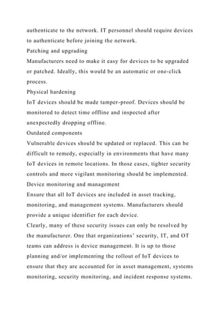 authenticate to the network. IT personnel should require devices
to authenticate before joining the network.
Patching and upgrading
Manufacturers need to make it easy for devices to be upgraded
or patched. Ideally, this would be an automatic or one-click
process.
Physical hardening
IoT devices should be made tamper-proof. Devices should be
monitored to detect time offline and inspected after
unexpectedly dropping offline.
Outdated components
Vulnerable devices should be updated or replaced. This can be
difficult to remedy, especially in environments that have many
IoT devices in remote locations. In those cases, tighter security
controls and more vigilant monitoring should be implemented.
Device monitoring and management
Ensure that all IoT devices are included in asset tracking,
monitoring, and management systems. Manufacturers should
provide a unique identifier for each device.
Clearly, many of these security issues can only be resolved by
the manufacturer. One that organizations’ security, IT, and OT
teams can address is device management. It is up to those
planning and/or implementing the rollout of IoT devices to
ensure that they are accounted for in asset management, systems
monitoring, security monitoring, and incident response systems.
 