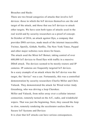 Breaches and Hacks
There are two broad categories of attacks that involve IoT
devices: those in which the IoT devices themselves are the end
target of the attack, and those that use IoT devices to attack
other targets. We have seen both types of attacks used in the
real world and by security researchers as a proof of concept.
In October of 2016, an attack against Dyn, a company that
provides DNS services, made much of the internet inaccessible.
Twitter, Spotify, Github, Netflix, The New York Times, Paypal
and other major websites were down for hours.
The attack used the Mirai IoT Botnet, taking control of over
600,000 IoT devices to flood Dyn with traffic in a massive
DDoS attack. The devices seemed to be mostly routers and IP
cameras. IP cameras are frequently targeted IoT devices.
In a scary example of an attack where the IoT device was the
target, the “device” was a car. Fortunately, this was a controlled
demonstration by security researchers Charlie Miller and Chris
Valasek. They demonstrated the attack for Wired writer Andy
Greenberg, who was driving a Jeep Cherokee.
Miller and Valasek, from miles away over a cellular internet
connection, remotely turned on the A/C, radio, and windshield
wipers. That was just the beginning. Next, they caused the Jeep
to slow, remotely rendering the accelerator useless.How to
Secure IoT Systems and Devices
It is clear that IoT attacks can have serious consequences.
 