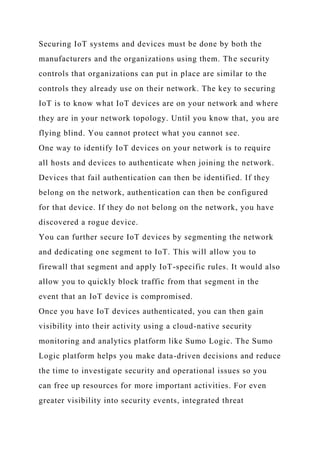 Securing IoT systems and devices must be done by both the
manufacturers and the organizations using them. The security
controls that organizations can put in place are similar to the
controls they already use on their network. The key to securing
IoT is to know what IoT devices are on your network and where
they are in your network topology. Until you know that, you are
flying blind. You cannot protect what you cannot see.
One way to identify IoT devices on your network is to require
all hosts and devices to authenticate when joining the network.
Devices that fail authentication can then be identified. If they
belong on the network, authentication can then be configured
for that device. If they do not belong on the network, you have
discovered a rogue device.
You can further secure IoT devices by segmenting the network
and dedicating one segment to IoT. This will allow you to
firewall that segment and apply IoT-specific rules. It would also
allow you to quickly block traffic from that segment in the
event that an IoT device is compromised.
Once you have IoT devices authenticated, you can then gain
visibility into their activity using a cloud-native security
monitoring and analytics platform like Sumo Logic. The Sumo
Logic platform helps you make data-driven decisions and reduce
the time to investigate security and operational issues so you
can free up resources for more important activities. For even
greater visibility into security events, integrated threat
 