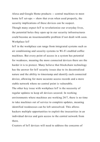 Alexa and Google Home products -- central machines to most
home IoT set-ups -- show that even when used properly, the
security implications of these devices can be suspect.
Though many expect IoT to revolutionize our everyday lives,
the potential holes they open up in our security infrastructures
could become an insurmountable problem if not dealt with soon.
Workplace IoT
IoT in the workplace can range from integrated systems such as
air conditioning and security systems to Wi-Fi enabled coffee
machines. But every point of access in a system has potential
for weakness, meaning the more connected devices there are the
harder it is to protect. Many believe that blockchain technology
has the answer for IoT security issues due to its decentralized
nature and the ability to timestamp and identify each connected
device, allowing for more accurate access records and a more
stable network where no central point is vulnerable.
The other key issue with workplace IoT is the necessity of
regular updates to keep all devices secured. In working
environments where machines are working 24/7, there is no time
to take machines out of service to complete updates, meaning
identified weaknesses can be left unresolved. This allows
hackers multiple opportunities to exploit the insecurities in an
individual device and gain access to the central network from
there.
Creators of IoT devices will need to address the concerns of
 