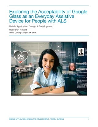 Exploring the Acceptability of Google 
Glass as an Everyday Assistive 
Device for People with ALS 
Mobile Application Design & Development 
Research Report" 
Tridev Gurung - August 29, 2014 
MOBILE APPLICATION DESIGN AND DEVELOPMENT - TRIDEV GURUNG$1 
 