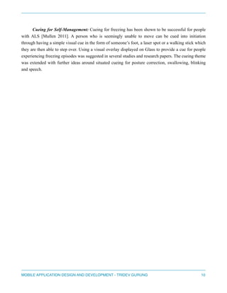 " 
Cueing for Self-Management: Cueing for freezing has been shown to be successful for people 
with ALS [Mullen 2011]. A person who is seemingly unable to move can be cued into initiation 
through having a simple visual cue in the form of someone’s foot, a laser spot or a walking stick which 
they are then able to step over. Using a visual overlay displayed on Glass to provide a cue for people 
experiencing freezing episodes was suggested in several studies and research papers. The cueing theme 
was extended with further ideas around situated cueing for posture correction, swallowing, blinking 
and speech. 
" 
" 
" 
" 
" 
" 
" 
" 
" 
" 
" 
" 
" 
" 
" 
" 
MOBILE APPLICATION DESIGN AND DEVELOPMENT - TRIDEV GURUNG$10 
 